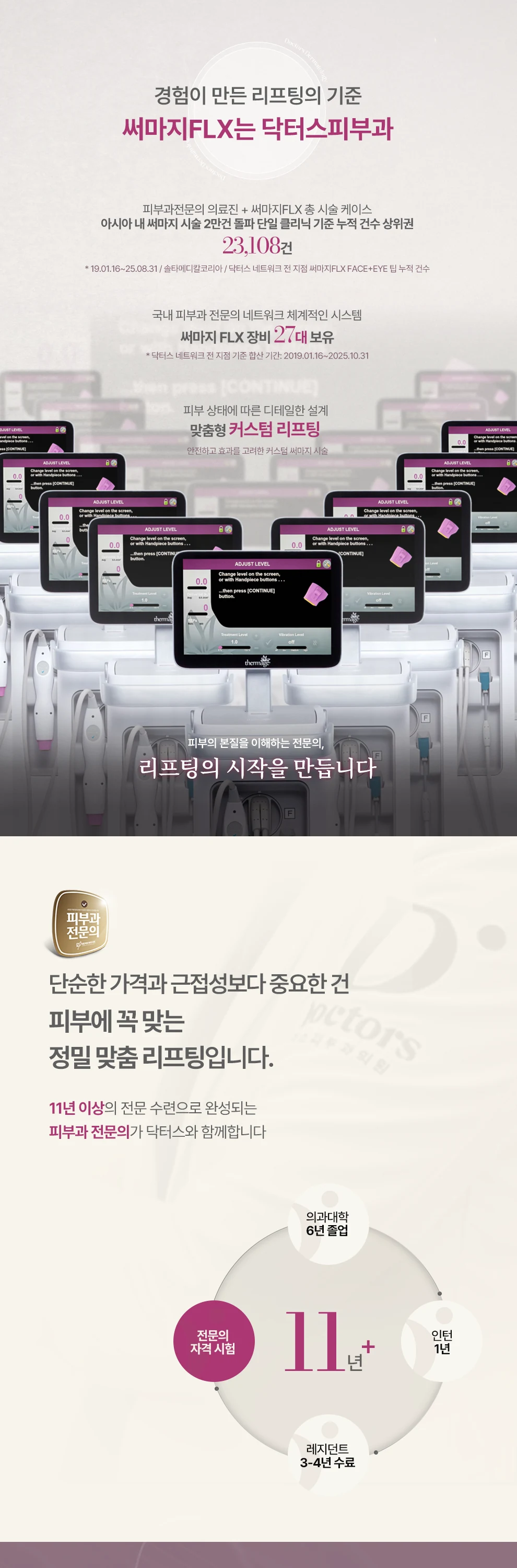 피부과전문의 의료진 + 써마지FLX 총 시술 케이스 아시아 내 써마지 시술 2만건 돌파 단일 클리닉 기준 누적 건수 상위권 * 19.01.16~25.08.31 / 솔타메디칼코리아 / 닥터스 네트워크 전 지점 써마지FLX FACE+EYE 팁 누적 건수 써마지 FLX 장비 27대 보유 * 닥터스 네트워크 전 지점 기준 합산 기간: 2019.01.16~2025.10.31 피부 상태에 따른 디테일한 설계 피부의 본질을 이해하는 전문의, 리프팅의 시작을 만듭니다 Dermatologist Network DOCTORS 감염 관리, 장비 유지, 시술 환경 등 정밀한 피부 분석과 풍부한 임상 경험을 통해 피부를 연구하는 의료진의 정교한 시술 기준으로 차별화된 리프팅을 완성합니다 정확한 분석과 세밀한 기준으로 완성하는 리프팅 끊임없이 연구하는 피부과전문의 닥터스 솔타 메디칼 주최 써마지 TTT 핸즈온 시연 행사 고주파 에너지로 피부 깊숙이 볼륨 개선 토탈 페이스팁 써마지 FLX의 기술력에 피부과 전문의의 의학적 판단이 더해질 때, NO YES 안전과 효과를 생각한 ✓정품 장비 ✓정품 팁 무분별한 샷 수 지양 ✓고민 부위 맞춤 ✓탄력 디자인 실시간으로 피부층 체크 ✓깊이 있는 프로세스 ✓정밀 타겟 닥터스피부과는 실력있는 피부과전문의가 직접 진료합니다.